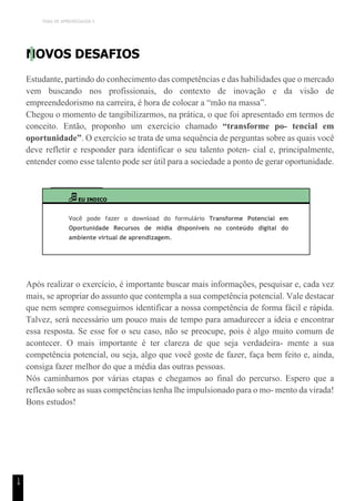 TEMA DE APRENDIZAGEM 5
1
4
NOVOS DESAFIOS
Estudante, partindo do conhecimento das competências e das habilidades que o mercado
vem buscando nos profissionais, do contexto de inovação e da visão de
empreendedorismo na carreira, é hora de colocar a “mão na massa”.
Chegou o momento de tangibilizarmos, na prática, o que foi apresentado em termos de
conceito. Então, proponho um exercício chamado “transforme po- tencial em
oportunidade”. O exercício se trata de uma sequência de perguntas sobre as quais você
deve refletir e responder para identificar o seu talento poten- cial e, principalmente,
entender como esse talento pode ser útil para a sociedade a ponto de gerar oportunidade.
EU INDICO
Você pode fazer o download do formulário Transforme Potencial em
Oportunidade Recursos de mídia disponíveis no conteúdo digital do
ambiente virtual de aprendizagem.
Após realizar o exercício, é importante buscar mais informações, pesquisar e, cada vez
mais, se apropriar do assunto que contempla a sua competência potencial. Vale destacar
que nem sempre conseguimos identificar a nossa competência de forma fácil e rápida.
Talvez, será necessário um pouco mais de tempo para amadurecer a ideia e encontrar
essa resposta. Se esse for o seu caso, não se preocupe, pois é algo muito comum de
acontecer. O mais importante é ter clareza de que seja verdadeira- mente a sua
competência potencial, ou seja, algo que você goste de fazer, faça bem feito e, ainda,
consiga fazer melhor do que a média das outras pessoas.
Nós caminhamos por várias etapas e chegamos ao final do percurso. Espero que a
reflexão sobre as suas competências tenha lhe impulsionado para o mo- mento da virada!
Bons estudos!
 
