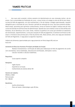 VAMOS PRATICAR
1
4
1. Ana Laura está cursando o último semestre de Administração em uma renomada institui- ção de
ensino. Com a proximidade da finalização do curso, a aluna iniciou um estágio na área de RH há seis meses,
na área de folha de pagamento, em uma multinacional, a fim de realizar o estágio supervisionado, requisito
obrigatório para a conclusão do curso. Durante o período de realização do curso, Ana Laura somente estudou.
Nesse tempo, aproveitou para aprimorar conhecimentos, tornou-se fluente em inglês e realizou mais de vinte
cursos de extensão em diversas áreas da Administração. Quando Ana Laura realizou cursos na área de Recursos
Humanos, ela se identificou com a área. Então, resolveu se qualificar em cursos que atendiam ao subsistema
de remuneração, especificamente, cursos para atuação em folha de pagamento. O semestre terminará no mês
atual e a formatura está prevista para o final do próximo mês. Nesta semana, abriu uma vaga para Assistente
de Folha de Pagamento. A vaga possui os seguintes requisitos:
Indústria de Alimentos (oportunidade para vaga presencial em Porto Alegre/RS) está em
busca de:
Assistente de Recursos Humanos Principais atividades da função:
- Realizar levantamentos e verificação de dados para elaboração da folha de pagamento de acordo
com vencimentos, horas trabalhadas, descontos de contribuições, alterações e outros.
- Calcular rescisões e cálculos trabalhistas.
Requisitos:
- Curso superior completo
Desejável:
- Inglês fluente
- Experiência na função
- Conhecimento do sistema Sênior RH
Horário de trabalho:
09h00 às 18h00
Remuneração:
R$ 1.980,00
Benefícios:
- Auxílio alimentação;
- Plano de Saúde e Odontológico após 90 dias.
 