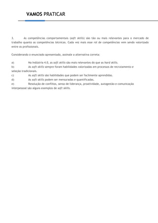 VAMOS PRATICAR
3. As competências comportamentais (soft skills) são tão ou mais relevantes para o mercado de
trabalho quanto as competências técnicas. Cada vez mais esse rol de competências vem sendo valorizado
entre os profissionais.
Considerando o enunciado apresentado, assinale a alternativa correta:
a) Na Indústria 4.0, as soft skills são mais relevantes do que as hard skills.
b) As soft skills sempre foram habilidades valorizadas em processos de recrutamento e
seleção tradicionais.
c) As soft skills são habilidades que podem ser facilmente aprendidas.
d) As soft skills podem ser mensuradas e quantificadas.
e) Resolução de conflitos, senso de liderança, proatividade, autogestão e comunicação
interpessoal são alguns exemplos de soft skills.
 