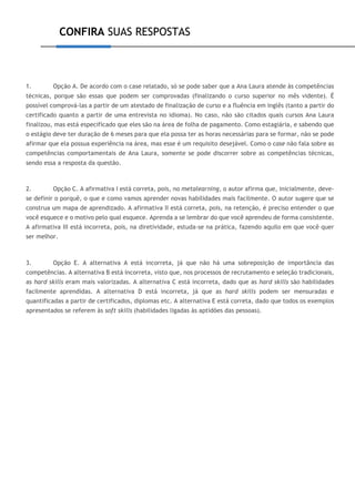 CONFIRA SUAS RESPOSTAS
1. Opção A. De acordo com o case relatado, só se pode saber que a Ana Laura atende às competências
técnicas, porque são essas que podem ser comprovadas (finalizando o curso superior no mês vidente). É
possível comprová-las a partir de um atestado de finalização de curso e a fluência em inglês (tanto a partir do
certificado quanto a partir de uma entrevista no idioma). No caso, não são citados quais cursos Ana Laura
finalizou, mas está especificado que eles são na área de folha de pagamento. Como estagiária, e sabendo que
o estágio deve ter duração de 6 meses para que ela possa ter as horas necessárias para se formar, não se pode
afirmar que ela possua experiência na área, mas esse é um requisito desejável. Como o case não fala sobre as
competências comportamentais de Ana Laura, somente se pode discorrer sobre as competências técnicas,
sendo essa a resposta da questão.
2. Opção C. A afirmativa I está correta, pois, no metalearning, o autor afirma que, inicialmente, deve-
se definir o porquê, o que e como vamos aprender novas habilidades mais facilmente. O autor sugere que se
construa um mapa de aprendizado. A afirmativa II está correta, pois, na retenção, é preciso entender o que
você esquece e o motivo pelo qual esquece. Aprenda a se lembrar do que você aprendeu de forma consistente.
A afirmativa III está incorreta, pois, na diretividade, estuda-se na prática, fazendo aquilo em que você quer
ser melhor.
3. Opção E. A alternativa A está incorreta, já que não há uma sobreposição de importância das
competências. A alternativa B está incorreta, visto que, nos processos de recrutamento e seleção tradicionais,
as hard skills eram mais valorizadas. A alternativa C está incorreta, dado que as hard skills são habilidades
facilmente aprendidas. A alternativa D está incorreta, já que as hard skills podem ser mensuradas e
quantificadas a partir de certificados, diplomas etc. A alternativa E está correta, dado que todos os exemplos
apresentados se referem às soft skills (habilidades ligadas às aptidões das pessoas).
 