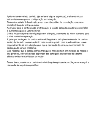 Após um determinado período (geralmente alguns segundos), o sistema muda
automaticamente para a configuração em triângulo.
O contator estrela é desativado, e um novo dispositivo de comutação, chamado
contator triângulo, entra em ação.
Ao mudar para a configuração em triângulo, a tensão aplicada a cada fase do motor
é aumentada para o valor nominal.
Com a mudança para a configuração em triângulo, a corrente do motor aumenta para
o nível normal de operação.
A principal vantagem da partida estrela-triângulo é a redução da corrente de partida
inicial, diminuindo o estresse tanto para o motor quanto para a rede elétrica. Isso é
especialmente útil em situações em que a demanda de corrente no momento da
partida pode ser um problema.
Vale ressaltar que a partida estrela-triângulo é mais comum em motores de média e
alta potência, e seu uso pode depender das condições específicas do sistema
elétrico e das características do motor.
Dessa forma, monte uma partida estrela-triângulo equivalente ao diagrama a seguir e
responda às seguintes questões:
 