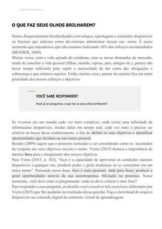 TEMA DE APRENDIZAGEM 6
O QUE FAZ SEUS OLHOS BRILHAREM?
Somos frequentemente bombardeados com artigos, reportagens e conteúdos disponíveis
na Internet que indicam como deveríamos administrar nossas car- reiras. É nesse
momento que entendemos que não estamos realizando 10% dos esforços recomendados
(BENDER, 2009).
Muitas vezes, com a vida agitada do cotidiano, com as novas demandas de mercado,
tendo de conciliar a vida pessoal (filhos, marido, esposa, pais, amigos etc.), parece não
haver tempo suficiente para suprir a necessidade de dar conta das obrigações e
sobrecarga a que estamos sujeitos. Então, muitas vezes, pensar na carreira fica em outra
prioridade dos nossos esforços e objetivos.
Se vivemos em um mundo cada vez mais complexo, onde existe uma infinidade de
informações disponíveis, muitas delas em tempo real, cada vez mais é preciso ser
seletivo na busca desse conhecimento, a fim de definir os seus objetivos e identificar
oportunidades que incidam na sua marca pessoal.
Bender (2009) sugere que o primeiro norteador a ser considerado como se- lecionador
diz respeito aos seus objetivos iniciais e metas. Vieira (2015) destaca a importância de
darmos foco para o atingimento dos nossos objetivos.
Para Vieira (2015, p. 102), “foco é a capacidade de aproveitar as condições naturais
disponíveis a qualquer um, produzir poder e gerar mudanças ao se concentrar em um
único ponto”. Pensando nessa frase, foco é uma oportuni- dade para fazer, produzir e
gerar oportunidades através da sua autorresponsa- bilização no processo. Nesse
momento, você deve estar se perguntando: onde eu devo colocar o meu foco?
Para responder a essa pergunta, eu desafio você a resolver três exercícios elaborados por
Vieira (2015) que lhe ajudarão na resolução dessa questão. Faça o download do arquivo
disponíveis no conteúdo digital do ambiente virtual de aprendizagem.
VOCÊ SABE RESPONDER?
Você já se perguntou o que faz os seus olhos brilharem?
 