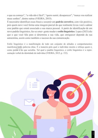 UNICESUMAR
“
o que eu começo”, “a vida não é fácil”, “quero sumir, desaparecer”, “nunca vou realizar
meus sonhos”, dentre outras (VIEIRA, 2015).
É necessário identificar essas frases e assumir um padrão corretivo, com viés positivo,
pois quem ouve você forma uma imagem parcial do que realmente levou você a adotar
esse padrão que estará associado a sua marca pessoal. A partir da identificação de um
novo padrão linguístico, faz-se emer- gente mudar o estilo linguístico. Lopes (2021) diz
que o que você fala para si determina a sua vida, que enriquecer depende da sua
autoestima, assim como também o sucesso da sua comunicação.
Estilo linguístico é a manifestação de todo um conjunto de atitudes e comportamentos
manifestos pelas palavras ditas. É a maneira pela qual o indivíduo mostra e reforça quem é,
como pensa e no que acredita. Tal qual o padrão linguístico, o estilo linguístico é a repre-
sentação verbal da identidade do indivíduo (VIEIRA, 2015, p. 152).
1
1
5
 