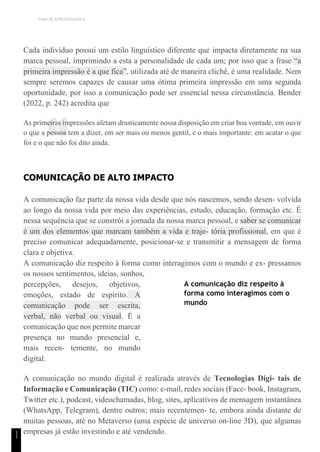 TEMA DE APRENDIZAGEM 6
“
1
1
Cada indivíduo possui um estilo linguístico diferente que impacta diretamente na sua
marca pessoal, imprimindo a esta a personalidade de cada um; por isso que a frase “a
primeira impressão é a que fica”, utilizada até de maneira clichê, é uma realidade. Nem
sempre seremos capazes de causar uma ótima primeira impressão em uma segunda
oportunidade, por isso a comunicação pode ser essencial nessa circunstância. Bender
(2022, p. 242) acredita que
As primeiras impressões afetam drasticamente nossa disposição em criar boa vontade, em ouvir
o que a pessoa tem a dizer, em ser mais ou menos gentil, e o mais importante: em acatar o que
foi e o que não foi dito ainda.
COMUNICAÇÃO DE ALTO IMPACTO
A comunicação faz parte da nossa vida desde que nós nascemos, sendo desen- volvida
ao longo da nossa vida por meio das experiências, estudo, educação, formação etc. É
nessa sequência que se constrói a jornada da nossa marca pessoal, e saber se comunicar
é um dos elementos que marcam também a vida e traje- tória profissional, em que é
preciso comunicar adequadamente, posicionar-se e transmitir a mensagem de forma
clara e objetiva.
A comunicação diz respeito à forma como interagimos com o mundo e ex- pressamos
os nossos sentimentos, ideias, sonhos,
percepções, desejos, objetivos,
emoções, estado de espírito. A
comunicação pode ser escrita,
verbal, não verbal ou visual. É a
comunicação que nos permite marcar
presença no mundo presencial e,
mais recen- temente, no mundo
digital.
A comunicação diz respeito à
forma como interagimos com o
mundo
A comunicação no mundo digital é realizada através de Tecnologias Digi- tais de
Informação e Comunicação (TIC) como: e-mail, redes sociais (Face- book, Instagram,
Twitter etc.), podcast, videochamadas, blog, sites, aplicativos de mensagem instantânea
(WhatsApp, Telegram), dentre outros; mais recentemen- te, embora ainda distante de
muitas pessoas, até no Metaverso (uma espécie de universo on-line 3D), que algumas
empresas já estão investindo e até vendendo.
 