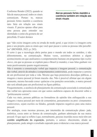 UNICESUMAR
1
1
Conforme Bender (2022), quando se
fala de marca pessoal, todos os sinais
comunicam. Portan- to, marcas
pessoais fortes mantêm a coerência
tam- bém em relação aos sinais
visuais. É preciso apenas olhar para
uma pessoa para entender sua
identidade e como ela gostaria de ser
percebida. O autor destaca
Marcas pessoais fortes mantêm a
coerência também em relação aos
sinais visuais
que “não existe imagem certa ou errada de modo geral, o que existe é a imagem certa
para o seu projeto, para os sinais que você quer passar e como as pessoas irão percebê-
los” (BENDER, 2022, p. 243).
O certo é que a tecnologia abriu portas para o mundo em todos os sentidos, e não
diferentemente, na comunicação. Muitas vezes, assistimos atônitos a algum
acontecimento em que analisamos o comportamento humano em programas tipo reality
shows, em que as pessoas se expõem para o Brasil (e mundo), e suas falas ganham voz
tanto positivamente quanto negativamente.
Não é somente a comunicação verbal que impacta a imagem pessoal, a comunicação
não verbal, através de atitudes e comportamentos controversos, pode impactar a carreira
de um profissional por toda a vida. Mesmo que haja posteriores desculpas públicas, a
imagem e marca pessoal já foram macula- das. Não é possível afirmar que em algum
momento, mesmo havendo conse- quências e/ou punições associadas, a marca pessoal
não será afetada para um profissional ou figura pública.
Frequentemente, a ausência do planejamento da comunicação associada à comunicação
não verbal nos apresenta casos em que somos audiência capazes de discernir sobre o
“politicamente correto”.
Cada vez mais, pessoas públicas ou formadoras de opinião têm enfraquecido a sua
imagem e marca pessoal por meio de comentários, pensamentos ou posi- cionamentos
controversos, sejam escritos ou falados, gerando impactos negativos para uma marca
pessoal.
Por analogia, essas mesmas pessoas, por intermédio da comunicação plane- jada,
autêntica, coesa entre as formas de comunicação, ganham admiração da sua marca
pessoal. O que aqui se reflete é que, normalmente, pessoas inseridas nesse meio têm um
sentido amplificado da exposição, portanto, o autoco- nhecimento, aliado ao
planejamento, pode atingir o resultado esperado para evidenciar a sua marca pessoal.
 