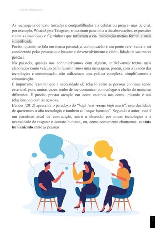 TEMA DE APRENDIZAGEM 6
1
1
As mensagens de texto trocadas e compartilhadas via celular ou progra- mas de chat,
por exemplo, WhatsApp e Telegram, trouxeram para o dia a dia abreviações, expressões
e sinais (emoticons e figurinhas) que tornaram a co- municação menos formal e mais
simplificada.
Porém, quando se fala em marca pessoal, a comunicação é um ponto rele- vante a ser
considerado pelas pessoas que buscam o desenvolvimento e visibi- lidade da sua marca
pessoal.
No passado, quando nos comunicávamos com alguém, utilizávamos textos mais
elaborados como veículo para transmitirmos uma mensagem, porém, com o avanço das
tecnologias e comunicação, não utilizamos uma prática complexa, simplificamos a
comunicação.
É importante ressaltar que a necessidade de relação entre as pessoas continua sendo
essencial, pois, muitas vezes, tenho de me comunicar com colegas e chefes de maneiras
diferentes. É preciso prestar atenção em como estamos nos comu- nicando e nos
relacionando com as pessoas.
Bender (2012) apresenta o paradoxo do “high tech versus high touch”, essa dualidade
de querermos a alta tecnologia e também o “toque humano”. Segundo o autor, esse é
um paradoxo atual de contradição, entre a obsessão por novas tecnologias e a
necessidade de resgatar o contato humano, ou, como comumente chamamos, contato
humanizado entre as pessoas.
 