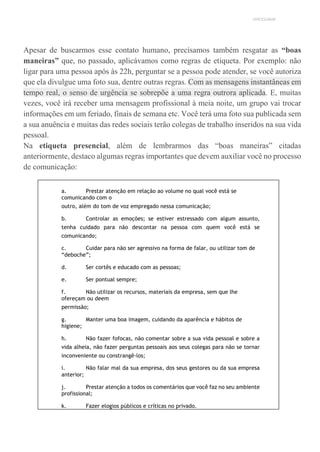 UNICESUMAR
Apesar de buscarmos esse contato humano, precisamos também resgatar as “boas
maneiras” que, no passado, aplicávamos como regras de etiqueta. Por exemplo: não
ligar para uma pessoa após às 22h, perguntar se a pessoa pode atender, se você autoriza
que ela divulgue uma foto sua, dentre outras regras. Com as mensagens instantâneas em
tempo real, o senso de urgência se sobrepõe a uma regra outrora aplicada. E, muitas
vezes, você irá receber uma mensagem profissional à meia noite, um grupo vai trocar
informações em um feriado, finais de semana etc. Você terá uma foto sua publicada sem
a sua anuência e muitas das redes sociais terão colegas de trabalho inseridos na sua vida
pessoal.
Na etiqueta presencial, além de lembrarmos das “boas maneiras” citadas
anteriormente, destaco algumas regras importantes que devem auxiliar você no processo
de comunicação:
a. Prestar atenção em relação ao volume no qual você está se
comunicando com o
outro, além do tom de voz empregado nessa comunicação;
b. Controlar as emoções; se estiver estressado com algum assunto,
tenha cuidado para não descontar na pessoa com quem você está se
comunicando;
c. Cuidar para não ser agressivo na forma de falar, ou utilizar tom de
“deboche”;
d. Ser cortês e educado com as pessoas;
e. Ser pontual sempre;
f. Não utilizar os recursos, materiais da empresa, sem que lhe
ofereçam ou deem
permissão;
g. Manter uma boa imagem, cuidando da aparência e hábitos de
higiene;
h. Não fazer fofocas, não comentar sobre a sua vida pessoal e sobre a
vida alheia, não fazer perguntas pessoais aos seus colegas para não se tornar
inconveniente ou constrangê-los;
i. Não falar mal da sua empresa, dos seus gestores ou da sua empresa
anterior;
j. Prestar atenção a todos os comentários que você faz no seu ambiente
profissional;
k. Fazer elogios públicos e críticas no privado.
 