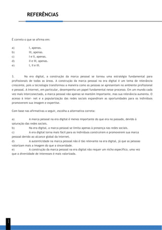 REFERÊNCIAS
1
1
É correto o que se afirma em:
a) I, apenas.
b) III, apenas.
c) I e II, apenas.
d) II e III, apenas.
e) I, II e III.
3. Na era digital, a construção da marca pessoal se tornou uma estratégia fundamental para
profissionais de todas as áreas. A construção da marca pessoal na era digital é um tema de relevância
crescente, pois a tecnologia transformou a maneira como as pessoas se apresentam no ambiente profissional
e pessoal. A Internet, em particular, desempenha um papel fundamental nesse processo. Em um mundo cada
vez mais interconectado, a marca pessoal não apenas se mantém importante, mas sua relevância aumenta. O
acesso à inter- net e a popularização das redes sociais expandiram as oportunidades para os indivíduos
promoverem sua imagem e expertise.
Com base nas afirmativas a seguir, escolha a alternativa correta:
a) A marca pessoal na era digital é menos importante do que era no passado, devido à
saturação das redes sociais.
b) Na era digital, a marca pessoal se limita apenas à presença nas redes sociais.
c) A era digital torna mais fácil para os indivíduos construírem e promoverem sua marca
pessoal devido ao alcance global da internet.
d) A autenticidade na marca pessoal não é tão relevante na era digital, já que as pessoas
valorizam mais a imagem do que a sinceridade.
e) A construção da marca pessoal na era digital não requer um nicho específico, uma vez
que a diversidade de interesses é mais valorizada.
 
