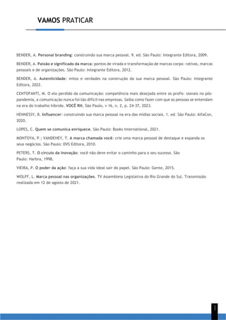 VAMOS PRATICAR
1
1
BENDER, A. Personal branding: construindo sua marca pessoal. 9. ed. São Paulo: Integrante Editora, 2009.
BENDER, A. Paixão e significado da marca: pontos de virada e transformação de marcas corpo- rativas, marcas
pessoais e de organizações. São Paulo: Integrante Editora, 2012.
BENDER, A. Autenticidade: mitos e verdades na construção da sua marca pessoal. São Paulo: Integrante
Editora, 2022.
CENTOFANTI, M. O elo perdido da comunicação: competência mais desejada entre os profis- sionais no pós-
pandemia, a comunicação nunca foi tão difícil nas empresas. Saiba como fazer com que as pessoas se entendam
na era do trabalho híbrido. VOCÊ RH, São Paulo, v 16, n. 2, p. 24-37, 2023.
HENNESSY, B. Influencer: construindo sua marca pessoal na era das mídias sociais. 1. ed. São Paulo: AlfaCon,
2020.
LOPES, C. Quem se comunica enriquece. São Paulo: Books International, 2021.
MONTOYA, P.; VANDEHEY, T. A marca chamada você: crie uma marca pessoal de destaque e expanda os
seus negócios. São Paulo: DVS Editora, 2010.
PETERS, T. O círculo da inovação: você não deve evitar o caminho para o seu sucesso. São
Paulo: Harbra, 1998.
VIEIRA, P. O poder da ação: faça a sua vida ideal sair do papel. São Paulo: Gente, 2015.
WOLFF, L. Marca pessoal nas organizações. TV Assembleia Legislativa do Rio Grande do Sul. Transmissão
realizada em 12 de agosto de 2021.
 