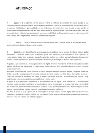 MEU ESPAÇO
1
1
1. Opção C. É o gabarito correto porque reflete a essência do conceito de marca pessoal e sua
relevância no contexto profissional. A marca pessoal envolve a criação de uma identidade única que incorpora
os valores, habilidades e personalidade de um indivíduo. Ao desenvolver uma marca pessoal sólida, os
profissionais conseguem se destacar em meio à concorrência, pois conseguem comunicar de forma clara o que
os torna únicos e valiosos. Isso, por sua vez, aumenta a visibilidade profissional, tornando-os mais memoráveis
para colegas, em- pregadores e potenciais parceiros de negócios.
2. Opção E. Todas as afirmações estão corretas sobre marca pessoal, todas as afirmações levam
ao entendimento do conceito de marca pessoal.
3. Opção C. A era digital facilita a construção e promoção da marca pessoal devido ao alcance global
da internet. A internet oferece uma plataforma global para a construção e promoção da marca pessoal. As
redes sociais, blogs, sites pessoais e outras ferramentas on-line per- mitem que os indivíduos alcancem um
público vasto e diversificado, tornando mais fácil a construção e divulgação de suas marcas pessoais.
A opção A, que sugere que a marca pessoal na era digital é menos importante devido à saturação das redes
sociais, não é precisa. Na verdade, a concorrência online tornou a dife- renciação por meio da marca pessoal
ainda mais crucial.
A opção B, que afirma que a marca pessoal se limita apenas à presença nas redes sociais, também é imprecisa.
Embora as redes sociais sejam ferramentas valiosas, a marca pessoal vai além disso. Ela engloba a maneira
como um indivíduo é percebido em todos os aspec- tos online e offline, incluindo seu site pessoal, blog,
participação em eventos, publicações acadêmicas e muito mais.
A opção D, que questiona a relevância da autenticidade na era digital, está equivocada. A autenticidade
continua sendo um valor inestimável na construção da marca pessoal, pois as pessoas valorizam a sinceridade
e a integridade, especialmente quando estão expostas a uma quantidade significativa de informações on-line.
Manter a autenticidade ajuda a construir conexões genuínas com o público.
Por fim, a opção E, que sugere que a construção da marca pessoal na era digital não requer um nicho
específico, também é incorreta. Definir um nicho específico é uma estratégia eficaz para destacar-se em um
mercado saturado e atrair um público engajado.
 