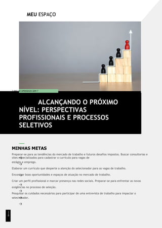 MEU ESPAÇO
T EMA DE APRENDIZA GEM 7
MINHAS METAS
Preparar-se para as tendências do mercado de trabalho e futuros desafios impostos. Buscar consultorias e
sites especializados para cadastrar o currículo para vagas de
estágio e emprego.
Elaborar um currículo que desperte a atenção do selecionador para as vagas de trabalho.
Encontrar boas oportunidades e espaços de atuação no mercado de trabalho.
Criar um perfil profissional e marcar presença nas redes sociais. Preparar-se para enfrentar as novas
exigências no processo de seleção.
Pesquisar os cuidados necessários para participar de uma entrevista de trabalho para impactar o
selecionador.
ALCANÇANDO O PRÓXIMO
NÍVEL: PERSPECTIVAS
PROFISSIONAIS E PROCESSOS
SELETIVOS
1
1
8
 
