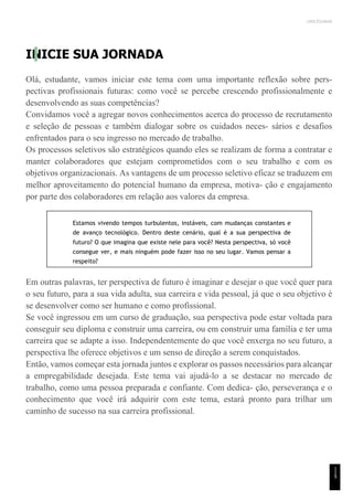 UNICESUMAR
INICIE SUA JORNADA
Olá, estudante, vamos iniciar este tema com uma importante reflexão sobre pers-
pectivas profissionais futuras: como você se percebe crescendo profissionalmente e
desenvolvendo as suas competências?
Convidamos você a agregar novos conhecimentos acerca do processo de recrutamento
e seleção de pessoas e também dialogar sobre os cuidados neces- sários e desafios
enfrentados para o seu ingresso no mercado de trabalho.
Os processos seletivos são estratégicos quando eles se realizam de forma a contratar e
manter colaboradores que estejam comprometidos com o seu trabalho e com os
objetivos organizacionais. As vantagens de um processo seletivo eficaz se traduzem em
melhor aproveitamento do potencial humano da empresa, motiva- ção e engajamento
por parte dos colaboradores em relação aos valores da empresa.
Estamos vivendo tempos turbulentos, instáveis, com mudanças constantes e
de avanço tecnológico. Dentro deste cenário, qual é a sua perspectiva de
futuro? O que imagina que existe nele para você? Nesta perspectiva, só você
consegue ver, e mais ninguém pode fazer isso no seu lugar. Vamos pensar a
respeito?
Em outras palavras, ter perspectiva de futuro é imaginar e desejar o que você quer para
o seu futuro, para a sua vida adulta, sua carreira e vida pessoal, já que o seu objetivo é
se desenvolver como ser humano e como profissional.
Se você ingressou em um curso de graduação, sua perspectiva pode estar voltada para
conseguir seu diploma e construir uma carreira, ou em construir uma família e ter uma
carreira que se adapte a isso. Independentemente do que você enxerga no seu futuro, a
perspectiva lhe oferece objetivos e um senso de direção a serem conquistados.
Então, vamos começar esta jornada juntos e explorar os passos necessários para alcançar
a empregabilidade desejada. Este tema vai ajudá-lo a se destacar no mercado de
trabalho, como uma pessoa preparada e confiante. Com dedica- ção, perseverança e o
conhecimento que você irá adquirir com este tema, estará pronto para trilhar um
caminho de sucesso na sua carreira profissional.
1
1
9
 