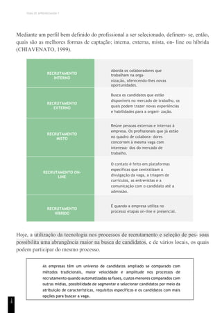 TEMA DE APRENDIZAGEM 7
1
8
Mediante um perfil bem definido do profissional a ser selecionado, definem- se, então,
quais são as melhores formas de captação; interna, externa, mista, on- line ou híbrida
(CHIAVENATO, 1999).
RECRUTAMENTO
INTERNO
Aborda os colaboradores que
trabalham na orga-
nização, oferecendo-lhes novas
oportunidades.
RECRUTAMENTO
EXTERNO
Busca os candidatos que estão
disponíveis no mercado de trabalho, os
quais podem trazer novas experiências
e habilidades para a organi- zação.
RECRUTAMENTO
MISTO
Reúne pessoas externas e internas à
empresa. Os profissionais que já estão
no quadro de colabora- dores
concorrem à mesma vaga com
interessa- dos do mercado de
trabalho.
RECRUTAMENTO ON-
LINE
O contato é feito em plataformas
específicas que centralizam a
divulgação da vaga, a triagem de
currículos, as entrevistas e a
comunicação com o candidato até a
admissão.
RECRUTAMENTO
HÍBRIDO
É quando a empresa utiliza no
processo etapas on-line e presencial.
Hoje, a utilização da tecnologia nos processos de recrutamento e seleção de pes- soas
possibilita uma abrangência maior na busca de candidatos, e de vários locais, os quais
podem participar do mesmo processo.
As empresas têm um universo de candidatos ampliado se comparado com
métodos tradicionais, maior velocidade e amplitude nos processos de
recrutamento quando automatizadas as fases, custos menores comparados com
outras mídias, possibilidade de segmentar e selecionar candidatos por meio da
atribuição de características, requisitos específicos e os candidatos com mais
opções para buscar a vaga.
 