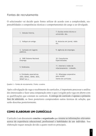 UNICESUMAR
1
8
Fontes de recrutamento
O selecionador vai decidir quais fontes utilizar de acordo com a complexidade, res-
ponsabilidades e competências técnicas e comportamentais do cargo a ser divulgado.
1. Seleção interna.
7. Escolas ensino técnico e
universida- des.
2. Indique um amigo. 8. Anúncios em jornal, rádio
etc.
3. Cartazes em lugares
públicos.
9. Agências de empregos.
4. SINE-Sistema Nacional
Emprego.
10. Consultorias
Especializadas.
5. Sindicatos.
11. Internet e redes de
relacionamento – LinkedIn.
6. Entidades associativas
(SESI, SENAC, SENAI, SESC,
SENAT etc.).
12. WhatsApp corporativo
para recebi-
mento de currículos.
Quadro 1 – Fontes de recrutamento / Fonte: a autora.
Após a divulgação da vaga e recebimento de currículos, é importante processar a análise
dos interessados e fazer uma comparação entre o que é exigido pela vaga em aberto com
as qualificações que constam no currículo. A entrega do currículo é apenas a primeira
fase da admissão, as fases posteriores compreendem outras técnicas de seleção, que
serão descritas posteriormente.
COMO ELABORAR UM CURRÍCULO
Currículo é um documento conciso e organizado que resume as informações relevantes
acerca da experiência educacional, profissional e habilidades de um indivíduo. Sua
elaboração requer atenção devido a quatro motivos principais.
 