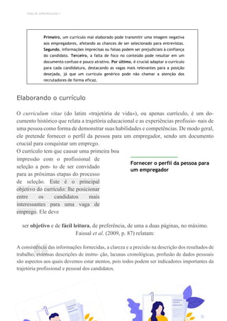 TEMA DE APRENDIZAGEM 7
“
Primeiro, um currículo mal elaborado pode transmitir uma imagem negativa
aos empregadores, afetando as chances de ser selecionado para entrevistas.
Segundo, informações imprecisas ou falsas podem ser prejudiciais à confiança
do candidato. Terceiro, a falta de foco no conteúdo pode resultar em um
documento confuso e pouco atrativo. Por último, é crucial adaptar o currículo
para cada candidatura, destacando as vagas mais relevantes para a posição
desejada, já que um currículo genérico pode não chamar a atenção dos
recrutadores de forma eficaz.
Elaborando o currículo
O curriculum vitae (do latim «trajetória de vida»), ou apenas currículo, é um do-
cumento histórico que relata a trajetória educacional e as experiências profissio- nais de
uma pessoa como forma de demonstrar suas habilidades e competências. De modo geral,
ele pretende fornecer o perfil da pessoa para um empregador, sendo um documento
crucial para conquistar um emprego.
O currículo tem que causar uma primeira boa
impressão com o profissional de
seleção a pon- to de ser convidado
para as próximas etapas do processo
de seleção. Este é o principal
objetivo do currículo: lhe posicionar
entre os candidatos mais
interessantes para uma vaga de
emprego. Ele deve
Fornecer o perfil da pessoa para
um empregador
ser objetivo e de fácil leitura, de preferência, de uma a duas páginas, no máximo.
Faissal et al. (2009, p. 87) relatam:
A consistência das informações fornecidas, a clareza e a precisão na descrição dos resultados de
trabalho, extensas descrições de instru- ção, lacunas cronológicas, profusão de dados pessoais
são aspectos aos quais devemos estar atentos, pois todos podem ser indicadores importantes da
trajetória profissional e pessoal dos candidatos.
 