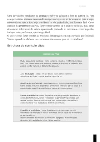 UNICESUMAR
1
8
Uma dúvida dos candidatos ao emprego é saber se colocam a foto no currícu- lo. Para
os especialistas, somente no caso de a empresa exigir, ou se for essencial para a vaga,
recomenda-se que a foto seja atualizada e, de preferência, em formato 3x4. Outra
questão é a pretensão salarial, fazer constar apenas se o anúncio solicitar, mas, antes
de colocar, informe-se do salário aproximado praticado no mercado e, como sugestão,
indique, entre parênteses, que é negociável.
O que e como fazer constar as principais informações em um currículo profissional?
Vamos aprender a elaborar um currículo mais atraente para os recrutadores?
Estrutura do currículo vitae
CURRICULUM VITAE
Dados pessoais no currículo – nome completo e local de residência, meios de
con- tato, como número de telefone, endereço de e-mail e LinkedIn. Não
precisa constar número de documentos pessoais.
Área de atuação – área(s) em que deseja atuar, como: assistente
administrativo/finan- ceiro ou analista comercial etc.
Qualificações profissionais – num texto curto, sintetize suas qualificações e
habili- dades, incluindo experiência profissional relevante para o cargo e as
competências específicas que chamem a atenção do empregador.
Formação acadêmica – cursos de graduação e pós-graduação. Mencionar os
nomes das instituições, cursos realizados e os períodos frequentados. Use
sempre a ordem do curso mais recente para o mais antigo. Não incluir o
ensino médio se você é estudante de nível universitário.
Experiência profissional – nome de cada empresa, seu cargo, período
trabalhado e a descrição da função executada. Incluir o que fez de relevante
na sua carreira, as
responsabilidades assumidas e os resultados agregados. As informações
devem ser apresentadas de forma clara e objetiva.
 