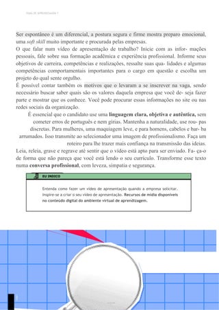 TEMA DE APRENDIZAGEM 7
Ser espontâneo é um diferencial, a postura segura e firme mostra preparo emocional,
uma soft skill muito importante e procurada pelas empresas.
O que falar num vídeo de apresentação de trabalho? Inicie com as infor- mações
pessoais, fale sobre sua formação acadêmica e experiência profissional. Informe seus
objetivos de carreira, competências e realizações, ressalte suas qua- lidades e algumas
competências comportamentais importantes para o cargo em questão e escolha um
projeto do qual sente orgulho.
É possível contar também os motivos que o levaram a se inscrever na vaga, sendo
necessário buscar saber quais são os valores daquela empresa que você de- seja fazer
parte e mostrar que os conhece. Você pode procurar essas informações no site ou nas
redes sociais da organização.
É essencial que o candidato use uma linguagem clara, objetiva e autêntica, sem
cometer erros de português e nem gírias. Mantenha a naturalidade, use rou- pas
discretas. Para mulheres, uma maquiagem leve, e para homens, cabelos e bar- ba
arrumados. Isso transmite ao selecionador uma imagem de profissionalismo. Faça um
roteiro para lhe trazer mais confiança na transmissão das ideias.
Leia, releia, grave e regrave até sentir que o vídeo está apto para ser enviado. Fa- ça-o
de forma que não pareça que você está lendo o seu currículo. Transforme esse texto
numa conversa profissional, com leveza, simpatia e segurança.
EU INDICO
Entenda como fazer um vídeo de apresentação quando a empresa solicitar.
Inspire-se a criar o seu vídeo de apresentação. Recursos de mídia disponíveis
no conteúdo digital do ambiente virtual de aprendizagem.
1
9
1
 