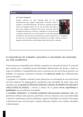 TEMA DE APRENDIZAGEM 7
1
9
INDICAÇÃO DE FILME
Um Senhor Estagiário
Sinopse: começar um novo emprego pode ser um grande desafio,
especialmente para alguém aposentado. Tentando voltar ao mercado de
trabalho, o viúvo Ben Whittaker, de 70 anos, aproveita a oportunidade para se
tornar um estagiário sênior em um site de moda. Ben logo se torna popular
entre seus colegas de trabalho mais jovens, incluindo Jules Ostin, a chefe e
fundadora da empresa. O charme, a sabedoria e o senso de humor de Whittaker
o ajudam a desenvolver um vínculo especial e uma bela amizade com Jules.
Comentário: um filme bem-humorado que retrata a saga de um Sr. estagiário
em busca de uma oportunidade de trabalho no mercado. Assista ao filme e
agregue conhecimentos e aprendizados importantes sobre a questão.
A importância do trabalho voluntário e atividades de extensão
na vida acadêmica
Vamos pensar na importância do trabalho voluntário no currículo do aluno? É essencial
para mostrar que o candidato possui habilidades diferenciadas dos demais e pode ser
capaz de melhorar o companheirismo entre as pessoas da sua convivência pessoal e no
trabalho. As empresas valorizam os talentos com interesse social, que colaboram para
causas relevantes.
A pergunta é: o trabalho voluntário pode influenciar na contratação de um profissional
em uma empresa? Os empregadores consideram essas atividades de muito valor, pois
entendem que a exposição a diferentes ambientes e práticas de trabalho tem aplicação e
reflexo dentro da empresa, e oferece a chance de se ganhar novas experiências e
habilidades em um ambiente de trabalho.
O trabalho voluntário e a extensão acadêmica não possuem remunera- ção, mas
permitem conhecer outras pessoas, profissões e novos contextos, usar a sua criatividade
e força de vontade para resolver problemas, adquirir humildade em relação à hierarquia
e demonstram que você está apto a realizar diferentes funções com vontade, disciplina
e determinação.
 