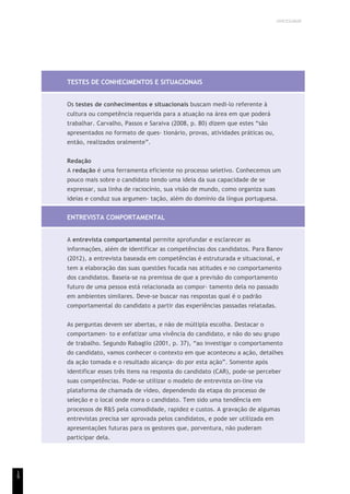 UNICESUMAR
1
9
TESTES DE CONHECIMENTOS E SITUACIONAIS
Os testes de conhecimentos e situacionais buscam medi-lo referente à
cultura ou competência requerida para a atuação na área em que poderá
trabalhar. Carvalho, Passos e Saraiva (2008, p. 80) dizem que estes “são
apresentados no formato de ques- tionário, provas, atividades práticas ou,
então, realizados oralmente”.
Redação
A redação é uma ferramenta eficiente no processo seletivo. Conhecemos um
pouco mais sobre o candidato tendo uma ideia da sua capacidade de se
expressar, sua linha de raciocínio, sua visão de mundo, como organiza suas
ideias e conduz sua argumen- tação, além do domínio da língua portuguesa.
ENTREVISTA COMPORTAMENTAL
A entrevista comportamental permite aprofundar e esclarecer as
informações, além de identificar as competências dos candidatos. Para Banov
(2012), a entrevista baseada em competências é estruturada e situacional, e
tem a elaboração das suas questões focada nas atitudes e no comportamento
dos candidatos. Baseia-se na premissa de que a previsão do comportamento
futuro de uma pessoa está relacionada ao compor- tamento dela no passado
em ambientes similares. Deve-se buscar nas respostas qual é o padrão
comportamental do candidato a partir das experiências passadas relatadas.
As perguntas devem ser abertas, e não de múltipla escolha. Destacar o
comportamen- to e enfatizar uma vivência do candidato, e não do seu grupo
de trabalho. Segundo Rabaglio (2001, p. 37), “ao investigar o comportamento
do candidato, vamos conhecer o contexto em que aconteceu a ação, detalhes
da ação tomada e o resultado alcança- do por esta ação”. Somente após
identificar esses três itens na resposta do candidato (CAR), pode-se perceber
suas competências. Pode-se utilizar o modelo de entrevista on-line via
plataforma de chamada de vídeo, dependendo da etapa do processo de
seleção e o local onde mora o candidato. Tem sido uma tendência em
processos de R&S pela comodidade, rapidez e custos. A gravação de algumas
entrevistas precisa ser aprovada pelos candidatos, e pode ser utilizada em
apresentações futuras para os gestores que, porventura, não puderam
participar dela.
 