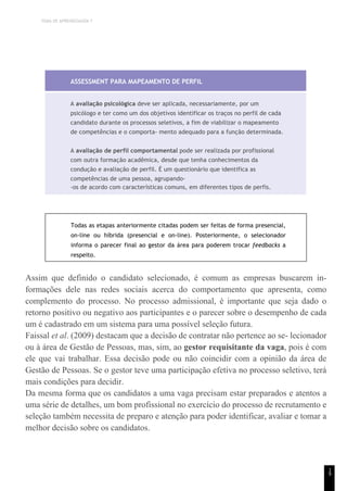 TEMA DE APRENDIZAGEM 7
1
9
ASSESSMENT PARA MAPEAMENTO DE PERFIL
A avaliação psicológica deve ser aplicada, necessariamente, por um
psicólogo e ter como um dos objetivos identificar os traços no perfil de cada
candidato durante os processos seletivos, a fim de viabilizar o mapeamento
de competências e o comporta- mento adequado para a função determinada.
A avaliação de perfil comportamental pode ser realizada por profissional
com outra formação acadêmica, desde que tenha conhecimentos da
condução e avaliação de perfil. É um questionário que identifica as
competências de uma pessoa, agrupando-
-os de acordo com características comuns, em diferentes tipos de perfis.
Todas as etapas anteriormente citadas podem ser feitas de forma presencial,
on-line ou híbrida (presencial e on-line). Posteriormente, o selecionador
informa o parecer final ao gestor da área para poderem trocar feedbacks a
respeito.
Assim que definido o candidato selecionado, é comum as empresas buscarem in-
formações dele nas redes sociais acerca do comportamento que apresenta, como
complemento do processo. No processo admissional, é importante que seja dado o
retorno positivo ou negativo aos participantes e o parecer sobre o desempenho de cada
um é cadastrado em um sistema para uma possível seleção futura.
Faissal et al. (2009) destacam que a decisão de contratar não pertence ao se- lecionador
ou à área de Gestão de Pessoas, mas, sim, ao gestor requisitante da vaga, pois é com
ele que vai trabalhar. Essa decisão pode ou não coincidir com a opinião da área de
Gestão de Pessoas. Se o gestor teve uma participação efetiva no processo seletivo, terá
mais condições para decidir.
Da mesma forma que os candidatos a uma vaga precisam estar preparados e atentos a
uma série de detalhes, um bom profissional no exercício do processo de recrutamento e
seleção também necessita de preparo e atenção para poder identificar, avaliar e tomar a
melhor decisão sobre os candidatos.
 