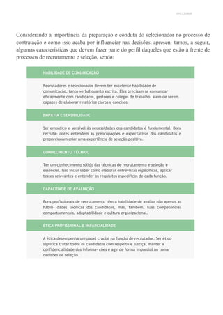 UNICESUMAR
Considerando a importância da preparação e conduta do selecionador no processo de
contratação e como isso acaba por influenciar nas decisões, apresen- tamos, a seguir,
algumas características que devem fazer parte do perfil daqueles que estão à frente de
processos de recrutamento e seleção, sendo:
HABILIDADE DE COMUNICAÇÃO
Recrutadores e selecionados devem ter excelente habilidade de
comunicação, tanto verbal quanto escrita. Eles precisam se comunicar
eficazmente com candidatos, gestores e colegas de trabalho, além de serem
capazes de elaborar relatórios claros e concisos.
EMPATIA E SENSIBILIDADE
Ser empático e sensível às necessidades dos candidatos é fundamental. Bons
recruta- dores entendem as preocupações e expectativas dos candidatos e
proporcionam criar uma experiência de seleção positiva.
CONHECIMENTO TÉCNICO
Ter um conhecimento sólido das técnicas de recrutamento e seleção é
essencial. Isso inclui saber como elaborar entrevistas específicas, aplicar
testes relevantes e entender os requisitos específicos de cada função.
CAPACIDADE DE AVALIAÇÃO
Bons profissionais de recrutamento têm a habilidade de avaliar não apenas as
habili- dades técnicas dos candidatos, mas, também, suas competências
comportamentais, adaptabilidade e cultura organizacional.
ÉTICA PROFISSIONAL E IMPARCIALIDADE
A ética desempenha um papel crucial na função de recrutador. Ser ético
significa tratar todos os candidatos com respeito e justiça, manter a
confidencialidade das informa- ções e agir de forma imparcial ao tomar
decisões de seleção.
 