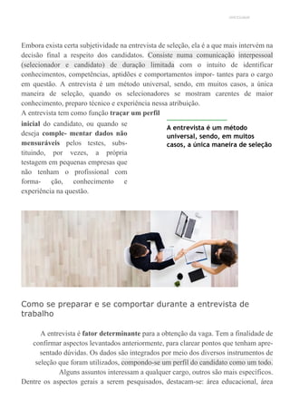 UNICESUMAR
Embora exista certa subjetividade na entrevista de seleção, ela é a que mais intervém na
decisão final a respeito dos candidatos. Consiste numa comunicação interpessoal
(selecionador e candidato) de duração limitada com o intuito de identificar
conhecimentos, competências, aptidões e comportamentos impor- tantes para o cargo
em questão. A entrevista é um método universal, sendo, em muitos casos, a única
maneira de seleção, quando os selecionadores se mostram carentes de maior
conhecimento, preparo técnico e experiência nessa atribuição.
A entrevista tem como função traçar um perfil
inicial do candidato, ou quando se
deseja comple- mentar dados não
mensuráveis pelos testes, subs-
tituindo, por vezes, a própria
testagem em pequenas empresas que
não tenham o profissional com
forma- ção, conhecimento e
experiência na questão.
A entrevista é um método
universal, sendo, em muitos
casos, a única maneira de seleção
Como se preparar e se comportar durante a entrevista de
trabalho
A entrevista é fator determinante para a obtenção da vaga. Tem a finalidade de
confirmar aspectos levantados anteriormente, para clarear pontos que tenham apre-
sentado dúvidas. Os dados são integrados por meio dos diversos instrumentos de
seleção que foram utilizados, compondo-se um perfil do candidato como um todo.
Alguns assuntos interessam a qualquer cargo, outros são mais específicos.
Dentre os aspectos gerais a serem pesquisados, destacam-se: área educacional, área
 