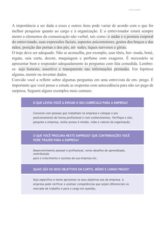 UNICESUMAR
A importância a ser dada a esses e outros itens pode variar de acordo com o que for
melhor pesquisar quanto ao cargo e à organização. E o entrevistador estará sempre
atento a elementos da comunicação não verbal, tais como: o andar e a postura corporal
do entrevistado, suas expressões faciais, aspectos psicomotores, gestos dos braços e das
mãos, posição das pernas e dos pés, ati- tudes, tiques nervosos e gírias.
O traje deve ser adequado. Não se aconselha, por exemplo, usar tênis, ber- muda, boné,
regata, saia curta, decote, maquiagem e perfume com exageros. É necessário se
apresentar bem e responder adequadamente às perguntas com fala comedida. Lembre-
se: seja honesto, assertivo e transparente nas informações prestadas. Em hipótese
alguma, mentir ou inventar dados.
Convido você a refletir sobre algumas perguntas em uma entrevista de em- prego. É
importante que você pense e estude as respostas com antecedência para não ser pego de
surpresa. Seguem alguns exemplos mais comuns:
O QUE LEVOU VOCÊ A ENVIAR O SEU CURRÍCULO PARA A EMPRESA?
Converse com pessoas que trabalham na empresa e coloque o seu
posicionamento de forma profissional e com conhecimentos. Verifique o site,
pesquise a empresa, tenha acesso à missão, visão e valores da organização.
O QUE VOCÊ PROCURA NESTE EMPREGO? QUE CONTRIBUIÇÕES VOCÊ
PODE TRAZER PARA A EMPRESA?
Desenvolvimento pessoal e profissional, novos desafios de aprendizado,
contribuição
para o crescimento e sucesso da sua empresa etc.
QUAIS SÃO OS SEUS OBJETIVOS EM CURTO, MÉDIO E LONGO PRAZO?
Seja específico e tente aproximar os seus objetivos aos da empresa. A
empresa pode verificar e analisar competências que sejam diferenciais no
mercado de trabalho e para o cargo em questão.
 