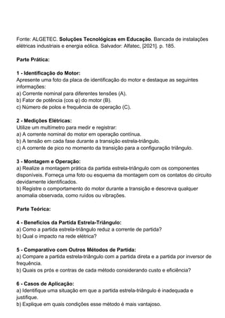 Fonte: ALGETEC. Soluções Tecnológicas em Educação. Bancada de instalações
elétricas industriais e energia eólica. Salvador: Alfatec, [2021]. p. 185.
Parte Prática:
1 - Identificação do Motor:
Apresente uma foto da placa de identificação do motor e destaque as seguintes
informações:
a) Corrente nominal para diferentes tensões (A).
b) Fator de potência (cos φ) do motor (B).
c) Número de polos e frequência de operação (C).
2 - Medições Elétricas:
Utilize um multímetro para medir e registrar:
a) A corrente nominal do motor em operação contínua.
b) A tensão em cada fase durante a transição estrela-triângulo.
c) A corrente de pico no momento da transição para a configuração triângulo.
3 - Montagem e Operação:
a) Realize a montagem prática da partida estrela-triângulo com os componentes
disponíveis. Forneça uma foto ou esquema da montagem com os contatos do circuito
devidamente identificados.
b) Registre o comportamento do motor durante a transição e descreva qualquer
anomalia observada, como ruídos ou vibrações.
Parte Teórica:
4 - Benefícios da Partida Estrela-Triângulo:
a) Como a partida estrela-triângulo reduz a corrente de partida?
b) Qual o impacto na rede elétrica?
5 - Comparativo com Outros Métodos de Partida:
a) Compare a partida estrela-triângulo com a partida direta e a partida por inversor de
frequência.
b) Quais os prós e contras de cada método considerando custo e eficiência?
6 - Casos de Aplicação:
a) Identifique uma situação em que a partida estrela-triângulo é inadequada e
justifique.
b) Explique em quais condições esse método é mais vantajoso.
 