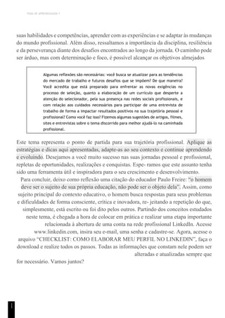 TEMA DE APRENDIZAGEM 7
1
1
suas habilidades e competências, aprender com as experiências e se adaptar às mudanças
do mundo profissional. Além disso, ressaltamos a importância da disciplina, resiliência
e da perseverança diante dos desafios encontrados ao longo da jornada. O caminho pode
ser árduo, mas com determinação e foco, é possível alcançar os objetivos almejados
Algumas reflexões são necessárias: você busca se atualizar para as tendências
do mercado de trabalho e futuros desafios que se impõem? De que maneira?
Você acredita que está preparado para enfrentar as novas exigências no
processo de seleção, quanto a elaboração de um currículo que desperte a
atenção do selecionador, pela sua presença nas redes sociais profissionais, e
com relação aos cuidados necessários para participar de uma entrevista de
trabalho de forma a impactar resultados positivos na sua trajetória pessoal e
profissional? Como você faz isso? Fizemos algumas sugestões de artigos, filmes,
sites e entrevistas sobre o tema discorrido para melhor ajudá-lo na caminhada
profissional.
Este tema representa o ponto de partida para sua trajetória profissional. Aplique as
estratégias e dicas aqui apresentadas, adapte-as ao seu contexto e continue aprendendo
e evoluindo. Desejamos a você muito sucesso nas suas jornadas pessoal e profissional,
repletas de oportunidades, realizações e conquistas. Espe- ramos que este assunto tenha
sido uma ferramenta útil e inspiradora para o seu crescimento e desenvolvimento.
Para concluir, deixo como reflexão uma citação do educador Paulo Freire: “o homem
deve ser o sujeito de sua própria educação, não pode ser o objeto dela”. Assim, como
sujeito principal do contexto educativo, o homem busca respostas para seus problemas
e dificuldades de forma consciente, crítica e inovadora, re- jeitando a repetição do que,
simplesmente, está escrito ou foi dito pelos outros. Partindo dos conceitos estudados
neste tema, é chegada a hora de colocar em prática e realizar uma etapa importante
relacionada à abertura de uma conta na rede profissional LinkedIn. Acesse
www.linkedin.com, insira seu e-mail, uma senha e cadastre-se. Agora, acesse o
arquivo “CHECKLIST: COMO ELABORAR MEU PERFIL NO LINKEDIN”, faça o
download e realize todos os passos. Todas as informações que constam nele podem ser
alteradas e atualizadas sempre que
for necessário. Vamos juntos?
 