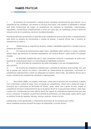 VAMOS PRATICAR
1
1
1. Os processos de recrutamento e seleção buscam constantes aprimoramentos para identifi- car as
competências dos candidatos, não somente as técnicas (hard skills), mas também as habilidades e atitudes
(soft skills) fundamentais aos cargos. As competências são conjuntas de habilidades, conhecimentos,
capacidades, características comportamentais e outros atri- butos que, na combinação correta e dentro do
conjunto certo de circunstâncias, alcancem resultados desejados.
Partindo da definição apresentada e a importância das competências técnicas (hard skills) e comportamentais
(soft skills) no processo de recrutamento e seleção de pessoal, é possível afirmar que o conceito de
competências se refere a:
a) Conhecimentos ou experiências distintos, aliados a habilidades específicas e atitudes frente ao
ambiente de trabalho.
b) Um conjunto de conhecimentos (saber fazer), habilidades (saber conhecer) e compor- tamentos
(querer fazer) que permitem ao indivíduo desempenhar com eficácia determi- nadas tarefas em qualquer
situação.
c) As dimensões estabelecidas para a ação competente envolvem a assimilação de ações (ser),
aquisição de conhecimentos (fazer) e a internalização de habilidades (conhecer).
d) As três dimensões da competência não estão interligadas e nem são interdependentes,
pelo contrário.
e) Os conceitos de competência organizacional e competência individual estão interliga- dos, pois
são as pessoas que colocam em prática o patrimônio de conhecimentos da organização, concretizam as
competências organizacionais e fazem sua adequação ao contexto. Desse modo, não podemos afirmar que é
mútua a influência das competências individuais e organizacionais.
2. Para Arboite (2008), nos modelos tradicionais, a base para os processos de recrutamento e seleção
eram a descrição e análise do cargo. Hoje, na seleção por competências, mesmo com a análise do cargo, é
necessário que o profissional de RH/Gestão de Pessoas, junta- mente com o gestor da área, mapeie as
competências técnicas e comportamentais que os ocupantes devem ter (o que precisam conhecer, saber fazer
e querer ser), considerando que esses saberes devem dar suporte às competências organizacionais para elas
se con- cretizarem. E mediante um perfil bem definido do profissional a ser selecionado, podem definir quais
as melhores formas de captação. São elas: internas, externas, mistas e on-line.
Considerando o texto apresentado e a importância do processo de recrutamento para melhor
buscar candidatos próximos do perfil do cargo e da organização, é correto afirmar:
 