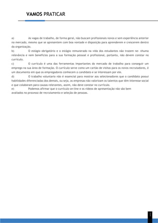 VAMOS PRATICAR
1
1
a) As vagas de trabalho, de forma geral, não buscam profissionais novos e sem experiência anterior
no mercado, mesmo que se apresentem com boa vontade e disposição para aprenderem e crescerem dentro
da organização.
b) O estágio obrigatório e o estágio remunerado na vida dos estudantes não trazem ne- nhuma
relevância e nem benefícios para a sua formação pessoal e profissional, portanto, não devem constar no
currículo.
c) O currículo é uma das ferramentas importantes do mercado de trabalho para conseguir um
emprego na sua área de formação. O currículo serve como um cartão de visitas para os novos recrutadores, é
um documento em que os empregadores conhecem o candidato e se interessam por ele.
d) O trabalho voluntario não é essencial para mostrar aos selecionadores que o candidato possui
habilidades diferenciadas dos demais, ou seja, as empresas não valorizam os talentos que têm interesse social
e que colaboram para causas relevantes, assim, não deve constar no currículo.
e) Podemos afirmar que o currículo on-line e os vídeos de apresentação não são bem
avaliados no processo de recrutamento e seleção de pessoas.
 