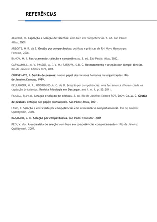 REFERÊNCIAS
ALMEIDA, W. Captação e seleção de talentos: com foco em competências. 2. ed. São Paulo:
Atlas, 2009.
ARBOITE, M. R. da S. Gestão por competências: políticas e práticas de RH. Novo Hamburgo:
Feevale, 2008.
BANOV, M. R. Recrutamento, seleção e competências. 3. ed. São Paulo: Atlas, 2012.
CARVALHO, L. M. V. PASSOS, A. E. V. M.; SARAIVA, S. B. C. Recrutamento e seleção por compe- tências.
Rio de Janeiro: Editora FGV, 2008.
CHIAVENATO, I. Gestão de pessoas: o novo papel dos recursos humanos nas organizações. Rio
de Janeiro: Campus, 1999.
DELLAMORA, M. R.; RODRIGUES, A. C. de O. Seleção por competências: uma ferramenta diferen- ciada na
captação de talentos. Revista Psicologia em Destaque, ano 1, n. 1, p. 55, 2011.
FAISSAL, R. et al. Atração e seleção de pessoas. 2. ed. Rio de Janeiro: Editora FGV, 2009. GIL. A. C. Gestão
de pessoas: enfoque nos papéis profissionais. São Paulo: Atlas, 2001.
LEME, R. Seleção e entrevista por competências com o inventário comportamental. Rio de Janeiro:
Qualitymark, 2009.
RABAGLIO, M. O. Seleção por competências. São Paulo: Educator, 2001.
REIS, V. dos. A entrevista de seleção com foco em competências comportamentais. Rio de Janeiro:
Qualitymark, 2007.
 