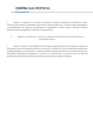 CONFIRA SUAS RESPOSTAS
1. Opção A. As opções B e C trocam os conceitos em relação à definição de competência: conhe-
cimentos (saber conhecer), habilidades (saber fazer) e atitudes (querer ser). A opção D nega a interligação e
a interdependência em relação às três dimensões da competência. A opção E nega a afirmação da mútua
influência entre as competências individuais e organizacionais.
2. Opção B. As afirmativas I e II trocam os conceitos relacionados ao recrutamento interno e
recrutamento externo.
3. Opção C. A opção A é contraditória ao afirmar que as vagas de trabalho, de forma geral, não buscam
profissionais novos e sem experiência anterior no mercado. As opções B e C são contraditórias ao dizerem que
o estágio obrigatório e o remunerado e o trabalho voluntário não são importantes e nem trazem benefícios na
vida pessoal e profissional dos estudantes. A opção E erra ao afirmar que o currículo on-line e os vídeos de
apresentação não são bem avaliados no processo de recrutamento e seleção de pessoas.
 
