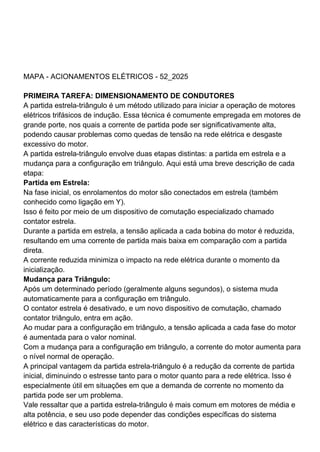 MAPA - ACIONAMENTOS ELÉTRICOS - 52_2025
PRIMEIRA TAREFA: DIMENSIONAMENTO DE CONDUTORES
A partida estrela-triângulo é um método utilizado para iniciar a operação de motores
elétricos trifásicos de indução. Essa técnica é comumente empregada em motores de
grande porte, nos quais a corrente de partida pode ser significativamente alta,
podendo causar problemas como quedas de tensão na rede elétrica e desgaste
excessivo do motor.
A partida estrela-triângulo envolve duas etapas distintas: a partida em estrela e a
mudança para a configuração em triângulo. Aqui está uma breve descrição de cada
etapa:
Partida em Estrela:
Na fase inicial, os enrolamentos do motor são conectados em estrela (também
conhecido como ligação em Y).
Isso é feito por meio de um dispositivo de comutação especializado chamado
contator estrela.
Durante a partida em estrela, a tensão aplicada a cada bobina do motor é reduzida,
resultando em uma corrente de partida mais baixa em comparação com a partida
direta.
A corrente reduzida minimiza o impacto na rede elétrica durante o momento da
inicialização.
Mudança para Triângulo:
Após um determinado período (geralmente alguns segundos), o sistema muda
automaticamente para a configuração em triângulo.
O contator estrela é desativado, e um novo dispositivo de comutação, chamado
contator triângulo, entra em ação.
Ao mudar para a configuração em triângulo, a tensão aplicada a cada fase do motor
é aumentada para o valor nominal.
Com a mudança para a configuração em triângulo, a corrente do motor aumenta para
o nível normal de operação.
A principal vantagem da partida estrela-triângulo é a redução da corrente de partida
inicial, diminuindo o estresse tanto para o motor quanto para a rede elétrica. Isso é
especialmente útil em situações em que a demanda de corrente no momento da
partida pode ser um problema.
Vale ressaltar que a partida estrela-triângulo é mais comum em motores de média e
alta potência, e seu uso pode depender das condições específicas do sistema
elétrico e das características do motor.
 