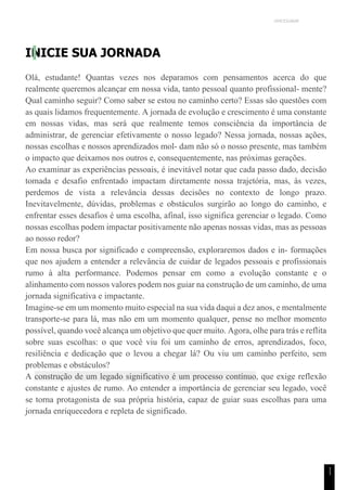 UNICESUMAR
1
1
INICIE SUA JORNADA
Olá, estudante! Quantas vezes nos deparamos com pensamentos acerca do que
realmente queremos alcançar em nossa vida, tanto pessoal quanto profissional- mente?
Qual caminho seguir? Como saber se estou no caminho certo? Essas são questões com
as quais lidamos frequentemente. A jornada de evolução e crescimento é uma constante
em nossas vidas, mas será que realmente temos consciência da importância de
administrar, de gerenciar efetivamente o nosso legado? Nessa jornada, nossas ações,
nossas escolhas e nossos aprendizados mol- dam não só o nosso presente, mas também
o impacto que deixamos nos outros e, consequentemente, nas próximas gerações.
Ao examinar as experiências pessoais, é inevitável notar que cada passo dado, decisão
tomada e desafio enfrentado impactam diretamente nossa trajetória, mas, às vezes,
perdemos de vista a relevância dessas decisões no contexto de longo prazo.
Inevitavelmente, dúvidas, problemas e obstáculos surgirão ao longo do caminho, e
enfrentar esses desafios é uma escolha, afinal, isso significa gerenciar o legado. Como
nossas escolhas podem impactar positivamente não apenas nossas vidas, mas as pessoas
ao nosso redor?
Em nossa busca por significado e compreensão, exploraremos dados e in- formações
que nos ajudem a entender a relevância de cuidar de legados pessoais e profissionais
rumo à alta performance. Podemos pensar em como a evolução constante e o
alinhamento com nossos valores podem nos guiar na construção de um caminho, de uma
jornada significativa e impactante.
Imagine-se em um momento muito especial na sua vida daqui a dez anos, e mentalmente
transporte-se para lá, mas não em um momento qualquer, pense no melhor momento
possível, quando você alcança um objetivo que quer muito. Agora, olhe para trás e reflita
sobre suas escolhas: o que você viu foi um caminho de erros, aprendizados, foco,
resiliência e dedicação que o levou a chegar lá? Ou viu um caminho perfeito, sem
problemas e obstáculos?
A construção de um legado significativo é um processo contínuo, que exige reflexão
constante e ajustes de rumo. Ao entender a importância de gerenciar seu legado, você
se torna protagonista de sua própria história, capaz de guiar suas escolhas para uma
jornada enriquecedora e repleta de significado.
 