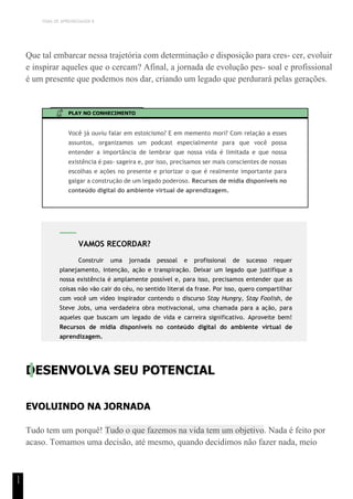 TEMA DE APRENDIZAGEM 8
1
1
Que tal embarcar nessa trajetória com determinação e disposição para cres- cer, evoluir
e inspirar aqueles que o cercam? Afinal, a jornada de evolução pes- soal e profissional
é um presente que podemos nos dar, criando um legado que perdurará pelas gerações.
PLAY NO CONHECIMENTO
Você já ouviu falar em estoicismo? E em memento mori? Com relação a esses
assuntos, organizamos um podcast especialmente para que você possa
entender a importância de lembrar que nossa vida é limitada e que nossa
existência é pas- sageira e, por isso, precisamos ser mais conscientes de nossas
escolhas e ações no presente e priorizar o que é realmente importante para
galgar a construção de um legado poderoso. Recursos de mídia disponíveis no
conteúdo digital do ambiente virtual de aprendizagem.
DESENVOLVA SEU POTENCIAL
EVOLUINDO NA JORNADA
Tudo tem um porquê! Tudo o que fazemos na vida tem um objetivo. Nada é feito por
acaso. Tomamos uma decisão, até mesmo, quando decidimos não fazer nada, meio
VAMOS RECORDAR?
Construir uma jornada pessoal e profissional de sucesso requer
planejamento, intenção, ação e transpiração. Deixar um legado que justifique a
nossa existência é amplamente possível e, para isso, precisamos entender que as
coisas não vão cair do céu, no sentido literal da frase. Por isso, quero compartilhar
com você um vídeo inspirador contendo o discurso Stay Hungry, Stay Foolish, de
Steve Jobs, uma verdadeira obra motivacional, uma chamada para a ação, para
aqueles que buscam um legado de vida e carreira significativo. Aproveite bem!
Recursos de mídia disponíveis no conteúdo digital do ambiente virtual de
aprendizagem.
 