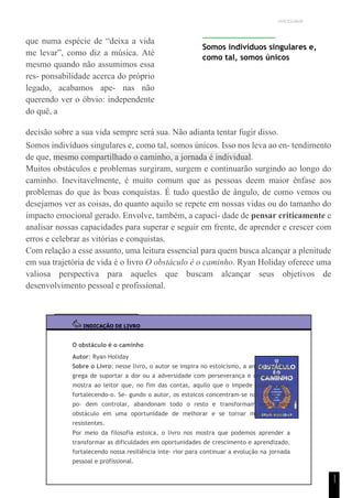 UNICESUMAR
1
1
que numa espécie de “deixa a vida
me levar”, como diz a música. Até
mesmo quando não assumimos essa
res- ponsabilidade acerca do próprio
legado, acabamos ape- nas não
querendo ver o óbvio: independente
do quê, a
Somos indivíduos singulares e,
como tal, somos únicos
decisão sobre a sua vida sempre será sua. Não adianta tentar fugir disso.
Somos indivíduos singulares e, como tal, somos únicos. Isso nos leva ao en- tendimento
de que, mesmo compartilhado o caminho, a jornada é individual.
Muitos obstáculos e problemas surgiram, surgem e continuarão surgindo ao longo do
caminho. Inevitavelmente, é muito comum que as pessoas deem maior ênfase aos
problemas do que às boas conquistas. É tudo questão de ângulo, de como vemos ou
desejamos ver as coisas, do quanto aquilo se repete em nossas vidas ou do tamanho do
impacto emocional gerado. Envolve, também, a capaci- dade de pensar criticamente e
analisar nossas capacidades para superar e seguir em frente, de aprender e crescer com
erros e celebrar as vitórias e conquistas.
Com relação a esse assunto, uma leitura essencial para quem busca alcançar a plenitude
em sua trajetória de vida é o livro O obstáculo é o caminho. Ryan Holiday oferece uma
valiosa perspectiva para aqueles que buscam alcançar seus objetivos de
desenvolvimento pessoal e profissional.
INDICAÇÃO DE LIVRO
O obstáculo é o caminho
Autor: Ryan Holiday
Sobre o Livro: nesse livro, o autor se inspira no estoicismo, a antiga filosofia
grega de suportar a dor ou a adversidade com perseverança e resiliência, e
mostra ao leitor que, no fim das contas, aquilo que o impede pode acabar
fortalecendo-o. Se- gundo o autor, os estoicos concentram-se nas coisas que
po- dem controlar, abandonam todo o resto e transformam cada novo
obstáculo em uma oportunidade de melhorar e se tornar mais fortes e
resistentes.
Por meio da filosofia estoica, o livro nos mostra que podemos aprender a
transformar as dificuldades em oportunidades de crescimento e aprendizado,
fortalecendo nossa resiliência inte- rior para continuar a evolução na jornada
pessoal e profissional.
 