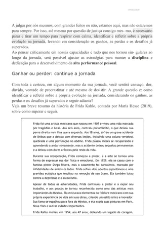 UNICESUMAR
A julgar por nós mesmos, com grandes feitos ou não, estamos aqui, mas não estaremos
para sempre. Por isso, até mesmo por questão de justiça consigo mes- mo, é necessário
parar e tirar um tempo para respirar com calma, identificar e refletir sobre a própria
evolução na jornada, levando em consideração os ganhos, as perdas e os desafios já
superados.
Ao pensar criticamente em nossas capacidades e tudo que nos tornou sin- gulares ao
longo da jornada, será possível ajustar as estratégias para manter a disciplina e
dedicação para o desenvolvimento da alta performance pessoal.
Ganhar ou perder: continue a jornada
Com toda a certeza, em algum momento da sua jornada, você sentirá cansaço, dor,
dúvida, vontade de procrastinar e até mesmo de desistir. A grande questão é: como
identificar e refletir sobre a própria evolução na jornada, considerando os ganhos, as
perdas e os desafios já superados e seguir adiante?
Veja um breve resumo da história de Frida Kahlo, contada por María Hesse (2019),
sobre como superar e seguir.
Frida foi uma artista mexicana que nasceu em 1907 e viveu uma vida marcada
por tragédias e lutas. Aos seis anos, contraiu poliomielite, o que deixou sua
perna direita mais fina que a esquerda. Aos 18 anos, sofreu um grave acidente
de ônibus que a deixou com diversas lesões, incluindo uma coluna vertebral
quebrada e uma perfuração no abdme. Frida passou meses se recuperando e
aprendendo a andar novamente, mas o acidente deixou sequelas permanentes
e a deixou com dores crônicas pelo resto da vida.
Durante sua recuperação, Frida começou a pintar, e a arte se tornou uma
forma de expressar sua dor física e emocional. Em 1929, ela se casou com o
famoso pintor Diego Rivera, mas o casamento foi turbulento, marcado por
infidelidades de ambos os lados. Frida sofreu dois abortos espontâneos e uma
gravidez ectópica que resultou na remoção de seu útero. Ela também lutou
contra a depressão e o alcoolismo.
Apesar de todas as adversidades, Frida continuou a pintar e a expor seu
trabalho, e aos poucos se tornou reconhecida como uma das artistas mais
importantes do México. Ela misturava elementos do folclore mexicano com sua
própria experiência de vida em suas obras, criando um estilo único e inovador.
Sua fama se espalhou para fora do México, e ela expôs suas pinturas em Paris,
Nova York e outras cidades importantes.
Frida Kahlo morreu em 1954, aos 47 anos, deixando um legado de coragem,
 