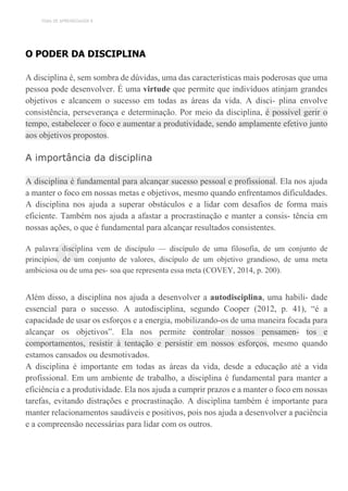 TEMA DE APRENDIZAGEM 8
“
O PODER DA DISCIPLINA
A disciplina é, sem sombra de dúvidas, uma das características mais poderosas que uma
pessoa pode desenvolver. É uma virtude que permite que indivíduos atinjam grandes
objetivos e alcancem o sucesso em todas as áreas da vida. A disci- plina envolve
consistência, perseverança e determinação. Por meio da disciplina, é possível gerir o
tempo, estabelecer o foco e aumentar a produtividade, sendo amplamente efetivo junto
aos objetivos propostos.
A importância da disciplina
A disciplina é fundamental para alcançar sucesso pessoal e profissional. Ela nos ajuda
a manter o foco em nossas metas e objetivos, mesmo quando enfrentamos dificuldades.
A disciplina nos ajuda a superar obstáculos e a lidar com desafios de forma mais
eficiente. Também nos ajuda a afastar a procrastinação e manter a consis- tência em
nossas ações, o que é fundamental para alcançar resultados consistentes.
A palavra disciplina vem de discípulo — discípulo de uma filosofia, de um conjunto de
princípios, de um conjunto de valores, discípulo de um objetivo grandioso, de uma meta
ambiciosa ou de uma pes- soa que representa essa meta (COVEY, 2014, p. 200).
Além disso, a disciplina nos ajuda a desenvolver a autodisciplina, uma habili- dade
essencial para o sucesso. A autodisciplina, segundo Cooper (2012, p. 41), “é a
capacidade de usar os esforços e a energia, mobilizando-os de uma maneira focada para
alcançar os objetivos”. Ela nos permite controlar nossos pensamen- tos e
comportamentos, resistir à tentação e persistir em nossos esforços, mesmo quando
estamos cansados ou desmotivados.
A disciplina é importante em todas as áreas da vida, desde a educação até a vida
profissional. Em um ambiente de trabalho, a disciplina é fundamental para manter a
eficiência e a produtividade. Ela nos ajuda a cumprir prazos e a manter o foco em nossas
tarefas, evitando distrações e procrastinação. A disciplina também é importante para
manter relacionamentos saudáveis e positivos, pois nos ajuda a desenvolver a paciência
e a compreensão necessárias para lidar com os outros.
 
