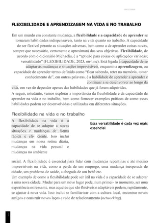 UNICESUMAR
1
1
FLEXIBILIDADE E APRENDIZAGEM NA VIDA E NO TRABALHO
Em um mundo em constante mudança, a flexibilidade e a capacidade de aprender se
tornaram habilidades indispensáveis, tanto na vida quanto no trabalho. A capacidade
de ser flexível perante as situações adversas, bem como a de aprender coisas novas,
sempre que necessário, certamente o aproximará dos seus objetivos. Flexibilidade, de
acordo com o dicionário Michaelis, é a “aptidão para coisas ou aplicações variadas;
versatilidade” (FLEXIBILIDADE, 2023, on-line). Está ligada à capacidade de se
adaptar às mudanças e situações imprevisíveis, enquanto a aprendizagem, ou
capacidade de aprender termo definido como “ficar sabendo, reter na memória, tomar
conhecimento de”, em outras palavras, é a habilidade de aprender a aprender e
continuar a se desenvolver ao longo da
vida, em vez de depender apenas das habilidades que já foram adquiridas.
A seguir, estudante, vamos explorar a importância da flexibilidade e da capacidade de
aprender na vida e no trabalho, bem como fornecer exemplos práticos de como essas
habilidades podem ser desenvolvidas e utilizadas em diferentes situações.
Flexibilidade na vida e no trabalho
A flexibilidade na vida é a
capacidade de se adaptar a novas
situações e mudanças de forma
rápida e efi- ciente. Isso inclui
mudanças em nossa rotina diária,
mudanças na vida pessoal e
mudanças no ambiente
Essa versatilidade é cada vez mais
essencial
social. A flexibilidade é essencial para lidar com mudanças repentinas e até mesmo
imprevisíveis na vida, como a perda de um emprego, uma mudança inesperada de
cidade, um problema de saúde, a chegada de um bebê etc.
Um exemplo de como a flexibilidade pode ser útil na vida é a capacidade de se adaptar
a uma nova cidade. Mudar para um novo lugar pode, num primei- ro momento, ser uma
experiência estressante, mas aqueles que são flexíveis e adaptáveis podem, rapidamente,
se ajustar à nova vida. Isso inclui se familiarizar com a cultura local, encontrar novos
amigos e construir novos laços e rede de relacionamento (networking).
 
