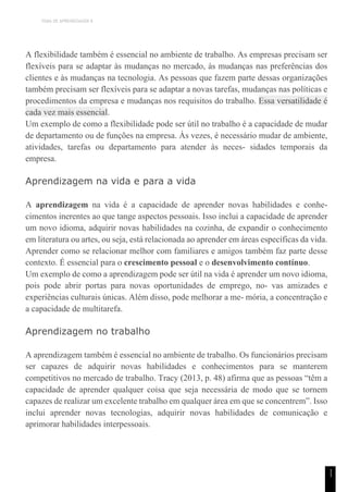 TEMA DE APRENDIZAGEM 8
1
1
A flexibilidade também é essencial no ambiente de trabalho. As empresas precisam ser
flexíveis para se adaptar às mudanças no mercado, às mudanças nas preferências dos
clientes e às mudanças na tecnologia. As pessoas que fazem parte dessas organizações
também precisam ser flexíveis para se adaptar a novas tarefas, mudanças nas políticas e
procedimentos da empresa e mudanças nos requisitos do trabalho. Essa versatilidade é
cada vez mais essencial.
Um exemplo de como a flexibilidade pode ser útil no trabalho é a capacidade de mudar
de departamento ou de funções na empresa. Às vezes, é necessário mudar de ambiente,
atividades, tarefas ou departamento para atender às neces- sidades temporais da
empresa.
Aprendizagem na vida e para a vida
A aprendizagem na vida é a capacidade de aprender novas habilidades e conhe-
cimentos inerentes ao que tange aspectos pessoais. Isso inclui a capacidade de aprender
um novo idioma, adquirir novas habilidades na cozinha, de expandir o conhecimento
em literatura ou artes, ou seja, está relacionada ao aprender em áreas específicas da vida.
Aprender como se relacionar melhor com familiares e amigos também faz parte desse
contexto. É essencial para o crescimento pessoal e o desenvolvimento contínuo.
Um exemplo de como a aprendizagem pode ser útil na vida é aprender um novo idioma,
pois pode abrir portas para novas oportunidades de emprego, no- vas amizades e
experiências culturais únicas. Além disso, pode melhorar a me- mória, a concentração e
a capacidade de multitarefa.
Aprendizagem no trabalho
A aprendizagem também é essencial no ambiente de trabalho. Os funcionários precisam
ser capazes de adquirir novas habilidades e conhecimentos para se manterem
competitivos no mercado de trabalho. Tracy (2013, p. 48) afirma que as pessoas “têm a
capacidade de aprender qualquer coisa que seja necessária de modo que se tornem
capazes de realizar um excelente trabalho em qualquer área em que se concentrem”. Isso
inclui aprender novas tecnologias, adquirir novas habilidades de comunicação e
aprimorar habilidades interpessoais.
 