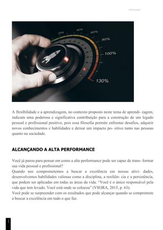 UNICESUMAR
1
1
A flexibilidade e a aprendizagem, no contexto proposto neste tema de aprendi- zagem,
indicam uma poderosa e significativa contribuição para a construção de um legado
pessoal e profissional positivo, pois essa filosofia permite enfrentar desafios, adquirir
novos conhecimentos e habilidades e deixar um impacto po- sitivo tanto nas pessoas
quanto na sociedade.
ALCANÇANDO A ALTA PERFORMANCE
Você já parou para pensar em como a alta performance pode ser capaz de trans- formar
sua vida pessoal e profissional?
Quando nos comprometemos a buscar a excelência em nossas ativi- dades,
desenvolvemos habilidades valiosas como a disciplina, a resiliên- cia e a persistência,
que podem ser aplicadas em todas as áreas da vida. “Você é o único responsável pela
vida que tem levado. Você está onde se colocou” (VIEIRA, 2015, p. 63).
Você pode se surpreender com os resultados que pode alcançar quando se compromete
a buscar a excelência em tudo o que faz.
 