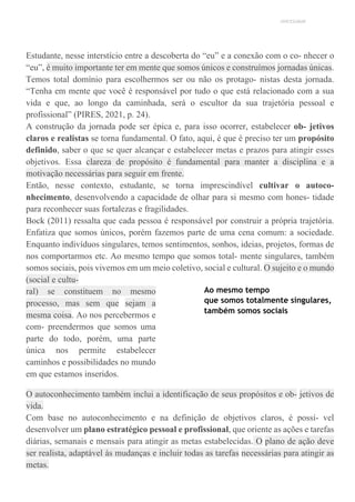 UNICESUMAR
Estudante, nesse interstício entre a descoberta do “eu” e a conexão com o co- nhecer o
“eu”, é muito importante ter em mente que somos únicos e construímos jornadas únicas.
Temos total domínio para escolhermos ser ou não os protago- nistas desta jornada.
“Tenha em mente que você é responsável por tudo o que está relacionado com a sua
vida e que, ao longo da caminhada, será o escultor da sua trajetória pessoal e
profissional” (PIRES, 2021, p. 24).
A construção da jornada pode ser épica e, para isso ocorrer, estabelecer ob- jetivos
claros e realistas se torna fundamental. O fato, aqui, é que é preciso ter um propósito
definido, saber o que se quer alcançar e estabelecer metas e prazos para atingir esses
objetivos. Essa clareza de propósito é fundamental para manter a disciplina e a
motivação necessárias para seguir em frente.
Então, nesse contexto, estudante, se torna imprescindível cultivar o autoco-
nhecimento, desenvolvendo a capacidade de olhar para si mesmo com hones- tidade
para reconhecer suas fortalezas e fragilidades.
Bock (2011) ressalta que cada pessoa é responsável por construir a própria trajetória.
Enfatiza que somos únicos, porém fazemos parte de uma cena comum: a sociedade.
Enquanto indivíduos singulares, temos sentimentos, sonhos, ideias, projetos, formas de
nos comportarmos etc. Ao mesmo tempo que somos total- mente singulares, também
somos sociais, pois vivemos em um meio coletivo, social e cultural. O sujeito e o mundo
(social e cultu-
ral) se constituem no mesmo
processo, mas sem que sejam a
mesma coisa. Ao nos percebermos e
com- preendermos que somos uma
parte do todo, porém, uma parte
única nos permite estabelecer
caminhos e possibilidades no mundo
em que estamos inseridos.
Ao mesmo tempo
que somos totalmente singulares,
também somos sociais
O autoconhecimento também inclui a identificação de seus propósitos e ob- jetivos de
vida.
Com base no autoconhecimento e na definição de objetivos claros, é possí- vel
desenvolver um plano estratégico pessoal e profissional, que oriente as ações e tarefas
diárias, semanais e mensais para atingir as metas estabelecidas. O plano de ação deve
ser realista, adaptável às mudanças e incluir todas as tarefas necessárias para atingir as
metas.
 