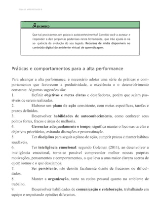 TEMA DE APRENDIZAGEM 8
EU INDICO
Que tal praticarmos um pouco o autoconhecimento? Convido você a acessar e
responder a dez perguntas poderosas nesta ferramenta, que irão ajudá-lo na
se- quência da evolução do seu legado. Recursos de mídia disponíveis no
conteúdo digital do ambiente virtual de aprendizagem.
Práticas e comportamentos para a alta performance
Para alcançar a alta performance, é necessário adotar uma série de práticas e com-
portamentos que favorecem a produtividade, a excelência e o desenvolvimento
constante. Algumas sugestões são:
1. Definir objetivos e metas claras e desafiadoras, porém que sejam pas-
síveis de serem realizadas.
2. Elaborar um plano de ação consistente, com metas específicas, tarefas e
prazos definidos.
3. Desenvolver habilidades de autoconhecimento, como conhecer seus
pontos fortes, fracos e áreas de melhoria.
4. Gerenciar adequadamente o tempo: significa manter o foco nas tarefas e
objetivos prioritários, evitando distrações e procrastinação.
5. Ter disciplina para seguir o plano de ação, cumprir prazos e manter hábitos
saudáveis.
6. Ter inteligência emocional: segundo Goleman (2011), ao desenvolver a
inteligência emocional, torna-se possível compreender melhor nossas próprias
motivações, pensamentos e comportamentos, o que leva a uma maior clareza acerca de
quem somos e o que desejamos.
7. Ser persistente, não desistir facilmente diante de fracassos ou dificul-
dades.
8. Manter a organização, tanto na rotina pessoal quanto no ambiente de
trabalho.
9. Desenvolver habilidades de comunicação e colaboração, trabalhando em
equipe e respeitando opiniões diferentes.
 