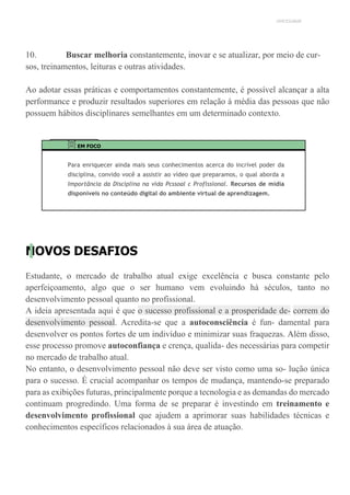 UNICESUMAR
10. Buscar melhoria constantemente, inovar e se atualizar, por meio de cur-
sos, treinamentos, leituras e outras atividades.
Ao adotar essas práticas e comportamentos constantemente, é possível alcançar a alta
performance e produzir resultados superiores em relação à média das pessoas que não
possuem hábitos disciplinares semelhantes em um determinado contexto.
EM FOCO
Para enriquecer ainda mais seus conhecimentos acerca do incrível poder da
disciplina, convido você a assistir ao vídeo que preparamos, o qual aborda a
Importância da Disciplina na vida Pcssoal c Proflssional. Recursos de mídia
disponíveis no conteúdo digital do ambiente virtual de aprendizagem.
NOVOS DESAFIOS
Estudante, o mercado de trabalho atual exige excelência e busca constante pelo
aperfeiçoamento, algo que o ser humano vem evoluindo há séculos, tanto no
desenvolvimento pessoal quanto no profissional.
A ideia apresentada aqui é que o sucesso profissional e a prosperidade de- correm do
desenvolvimento pessoal. Acredita-se que a autoconsciência é fun- damental para
desenvolver os pontos fortes de um indivíduo e minimizar suas fraquezas. Além disso,
esse processo promove autoconfiança e crença, qualida- des necessárias para competir
no mercado de trabalho atual.
No entanto, o desenvolvimento pessoal não deve ser visto como uma so- lução única
para o sucesso. É crucial acompanhar os tempos de mudança, mantendo-se preparado
para as exibições futuras, principalmente porque a tecnologia e as demandas do mercado
continuam progredindo. Uma forma de se preparar é investindo em treinamento e
desenvolvimento profissional que ajudem a aprimorar suas habilidades técnicas e
conhecimentos específicos relacionados à sua área de atuação.
 