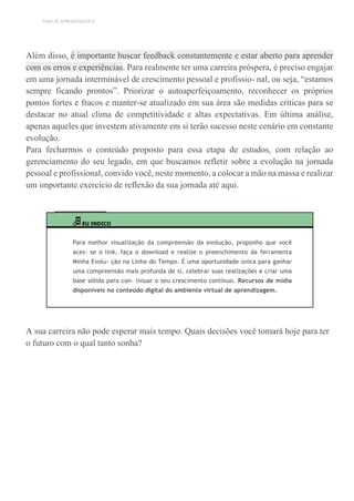 TEMA DE APRENDIZAGEM 8
Além disso, é importante buscar feedback constantemente e estar aberto para aprender
com os erros e experiências. Para realmente ter uma carreira próspera, é preciso engajar
em uma jornada interminável de crescimento pessoal e profissio- nal, ou seja, “estamos
sempre ficando prontos”. Priorizar o autoaperfeiçoamento, reconhecer os próprios
pontos fortes e fracos e manter-se atualizado em sua área são medidas críticas para se
destacar no atual clima de competitividade e altas expectativas. Em última análise,
apenas aqueles que investem ativamente em si terão sucesso neste cenário em constante
evolução.
Para fecharmos o conteúdo proposto para essa etapa de estudos, com relação ao
gerenciamento do seu legado, em que buscamos refletir sobre a evolução na jornada
pessoal e profissional, convido você, neste momento, a colocar a mão na massa e realizar
um importante exercício de reflexão da sua jornada até aqui.
EU INDICO
Para melhor visualização da compreensão da evolução, proponho que você
aces- se o link, faça o download e realize o preenchimento da ferramenta
Minha Evolu- ção na Linha do Tempo. É uma oportunidade única para ganhar
uma compreensão mais profunda de si, celebrar suas realizações e criar uma
base sólida para con- tinuar o seu crescimento contínuo. Recursos de mídia
disponíveis no conteúdo digital do ambiente virtual de aprendizagem.
A sua carreira não pode esperar mais tempo. Quais decisões você tomará hoje para ter
o futuro com o qual tanto sonha?
 