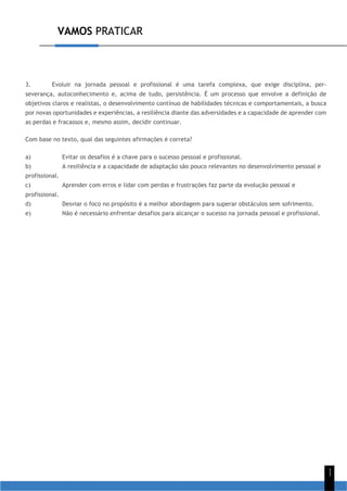 VAMOS PRATICAR
1
1
3. Evoluir na jornada pessoal e profissional é uma tarefa complexa, que exige disciplina, per-
severança, autoconhecimento e, acima de tudo, persistência. É um processo que envolve a definição de
objetivos claros e realistas, o desenvolvimento contínuo de habilidades técnicas e comportamentais, a busca
por novas oportunidades e experiências, a resiliência diante das adversidades e a capacidade de aprender com
as perdas e fracassos e, mesmo assim, decidir continuar.
Com base no texto, qual das seguintes afirmações é correta?
a) Evitar os desafios é a chave para o sucesso pessoal e profissional.
b) A resiliência e a capacidade de adaptação são pouco relevantes no desenvolvimento pessoal e
profissional.
c) Aprender com erros e lidar com perdas e frustrações faz parte da evolução pessoal e
profissional.
d) Desviar o foco no propósito é a melhor abordagem para superar obstáculos sem sofrimento.
e) Não é necessário enfrentar desafios para alcançar o sucesso na jornada pessoal e profissional.
 