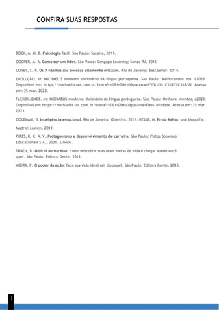 CONFIRA SUAS RESPOSTAS
1
1
BOCK, A. M. B. Psicologia fácil. São Paulo: Saraiva, 2011.
COOPER, A. A. Como ser um líder. São Paulo: Cengage Learning; Senac-RJ, 2012.
COVEY, S. R. Os 7 hábitos das pessoas altamente eficazes. Rio de Janeiro: Best Seller, 2014.
EVOLUÇÃO. In: MICHAELIS moderno dicionário da língua portuguesa. São Paulo: Melhoramen- tos, c2023.
Disponível em: https://michaelis.uol.com.br/busca?r=0&f=0&t=0&palavra=EVOLU%- C3%87%C3%83O. Acesso
em: 25 mar. 2023.
FLEXIBILIDADE. In: MICHAELIS moderno dicionário da língua portuguesa. São Paulo: Melhora- mentos, c2023.
Disponível em: https://michaelis.uol.com.br/busca?r=0&f=0&t=0&palavra=flexi- bilidade. Acesso em: 25 mar.
2023.
GOLEMAN, D. Inteligência emocional. Rio de Janeiro: Objetiva, 2011. HESSE, M. Frida Kahlo: una biografía.
Madrid: Lumen, 2019.
PIRES, R. C. A. V. Protagonismo e desenvolvimento de carreira. São Paulo: Platos Soluções
Educacionais S.A., 2021. E-book.
TRACY, B. O ciclo do sucesso: como descobrir suas reais metas de vida e chegar aonde você
quer. São Paulo: Editora Gente, 2013.
VIEIRA, P. O poder da ação: faça sua vida ideal sair do papel. São Paulo: Editora Gente, 2015.
 