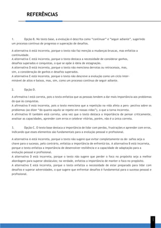 REFERÊNCIAS
1
1
1. Opção B. No texto base, a evolução é descrita como “continuar” e “seguir adiante”, sugerindo
um processo contínuo de progresso e superação de desafios.
A alternativa A está incorreta, porque o texto não faz menção a mudanças bruscas, mas enfatiza a
continuidade.
A alternativa C está incorreta, porque o texto destaca a necessidade de considerar ganhos,
desafios superados e conquistas, o que se opõe à ideia de estagnação.
A alternativa D está incorreta, porque o texto não menciona derrotas ou retrocessos, mas,
sim, a consideração de ganhos e desafios superados.
A alternativa E está incorreta, porque o texto não descreve a evolução como um ciclo inter-
minável de altos e baixos, mas, sim, como um processo contínuo de seguir adiante.
2. Opção D.
A afirmativa I está correta, pois o texto enfatiza que as pessoas tendem a dar mais importância aos problemas
do que às conquistas.
A afirmativa II está incorreta, pois o texto menciona que a repetição na vida afeta a pers- pectiva sobre os
problemas (ao dizer “do quanto aquilo se repete em nossas vidas”), o que a torna incorreta.
A afirmativa III também está correta, uma vez que o texto destaca a importância de pensar criticamente,
analisar as capacidades, aprender com erros e celebrar vitórias, porém, não é a única correta.
3. Opção C. O texto base destaca a importância de lidar com perdas, frustrações e aprender com erros,
indicando que esses elementos são fundamentais para a evolução pessoal e profissional.
A alternativa A está incorreta, porque o texto não sugere que evitar completamente os de- safios seja a
chave para o sucesso, pelo contrário, enfatiza a importância de enfrentá-los. A alternativa B está incorreta,
porque o texto enfatiza a importância de desenvolver resiliência e a capacidade de adaptação para a
evolução pessoal e profissional.
A alternativa D está incorreta, porque o texto não sugere que perder o foco no propósito seja a melhor
abordagem para superar obstáculos; na verdade, enfatiza a importância de manter o foco no propósito.
A alternativa E está incorreta, porque o texto enfatiza a necessidade de estar preparado para lidar com
desafios e superar adversidades, o que sugere que enfrentar desafios é fundamental para o sucesso pessoal e
profissional.
 