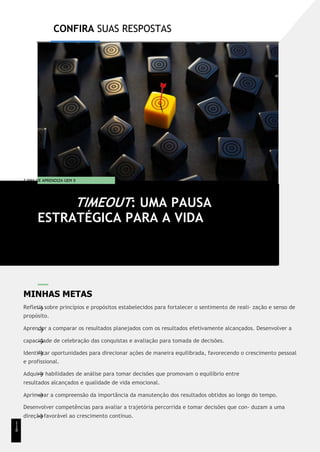 CONFIRA SUAS RESPOSTAS
T EMA DE APRENDIZA GEM 9
MINHAS METAS
Refletir sobre princípios e propósitos estabelecidos para fortalecer o sentimento de reali- zação e senso de
propósito.
Aprender a comparar os resultados planejados com os resultados efetivamente alcançados. Desenvolver a
capacidade de celebração das conquistas e avaliação para tomada de decisões.
Identificar oportunidades para direcionar ações de maneira equilibrada, favorecendo o crescimento pessoal
e profissional.
Adquirir habilidades de análise para tomar decisões que promovam o equilíbrio entre
resultados alcançados e qualidade de vida emocional.
Aprimorar a compreensão da importância da manutenção dos resultados obtidos ao longo do tempo.
Desenvolver competências para avaliar a trajetória percorrida e tomar decisões que con- duzam a uma
direção favorável ao crescimento contínuo.
TIMEOUT: UMA PAUSA
ESTRATÉGICA PARA A VIDA
1
1
8
 